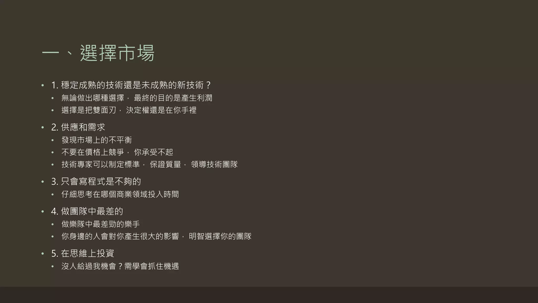 一、選擇市場
• 1. 穩定成熟的技術還是未成熟的新技術？
• 無論做出哪種選擇， 最終的目的是產生利潤
• 選擇是把雙面刃， 決定權還是在你手裡
• 2. 供應和需求
• 發現市場上的不平衡
• 不要在價格上競爭， 你承受不起
• 技術專家可以制定標準， 保證質量， 領導技術團隊
• 3. 只會寫程式是不夠的
• 仔細思考在哪個商業領域投入時間
• 4. 做團隊中最差的
• 做樂隊中最差勁的樂手
• 你身邊的人會對你產生很大的影響， 明智選擇你的團隊
• 5. 在思維上投資
• 沒人給過我機會？需學會抓住機遇
 