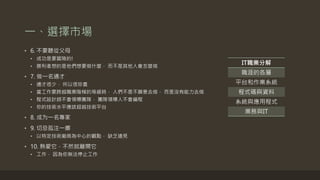 一、選擇市場
• 6. 不要聽從父母
• 成功是要冒險的!
• 勝利者想的是他們想要做什麼， 而不是其他人會怎麼做
• 7. 做一名通才
• 通才很少， 所以很珍貴
• 當工作要跨越職業階梯的等級時， 人們不是不願意去做， 而是沒有能力去做
• 程式設計師不會領導團隊， 團隊領導人不會編程
• 你的技術水平應該超越技術平台
• 8. 成为一名專家
• 9. 切忌孤注一擲
• 以特定技術廠商為中心的觀點， 缺乏遠見
• 10. 熱愛它，不然就離開它
• 工作， 因為你無法停止工作
IT職業分解
職涯的各層
平台和作業系統
程式碼與資料
系統與應用程式
業務與IT
 