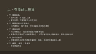 二、在產品上投資
• 11. 學習釣魚
• 授人以魚， 不如授人以漁
• 要主動問， 不要等著別人來告訴你
• 12. 學習行業如何運轉的
• 只有瞭解了一個行業後， 你才能創造性地有所建樹
• 13. 尋找良師
• 可以依賴別人， 但須確保這個人是靠得住的
• 重要的是你要有可以信賴佩服的人， 他可以幫助你做出職業導向， 幫助你磨練技術
• 14. 做一名良師
• 想要弄明白自己是不是真正懂得某一知識， 那就把它講給其他人聽
• 15. 練習， 練習， 再練習
• 在極限處練習
 