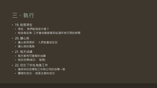 三、執行
• 19. 就是現在
• 現在， 我們能做些什麼？
• 帕金森定律: 工作會自動膨脹到佔滿所有可用的時間
• 20. 讀心術
• 讀心術用得好， 人們就會信任你
• 讀心術的風險
• 21. 每天成績
• 每天都有可匯報的成績
• 制定目標(每日， 每周)
• 22. 別忘了你在為誰工作
• 確保你的目標和工作與公司的目標一致
• 團隊的成功， 就是主管的成功
 
