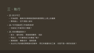 三、執行
• 23. 安分守己
• 作為經理， 最棘手的事情就是總有個想要往上爬上的雇員
• 需有雄心， 但不須路人皆知
• 24. 今天我能把工作做到多好
• 你能為工作增添多少樂趣？
• 25. 你的價值是多少
• 薪水， 福利津貼， 間接管理費用， 培訓
• 問自己， 今天實現自己的價值了嗎？
• 通貨膨脹， 機會成本， 風險因素
• 找出你公司的最低預期資本回報率， 用它來衡量你的工資， 你是不是一項好的投資？
 