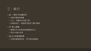 三、執行
• 26. 一桶水中的鵝卵石
• 永遠不要高枕無憂
• 小心， 別讓成功沖昏了頭
• 你越是成功， 就越有可能犯下重大錯誤
• 27. 愛上維護
• 維護也可以成為自由和創造的沃土
• 評估>改進>評估
• 28. 8小時激情燃燒
• 作項目像是馬拉松， 而不是全速短跑
 