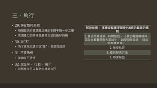 三、執行
• 29. 學習如何失敗
• 每個錯誤的音調離正確的音調不過一步之遠
• 充滿壓力的時候是贏得忠誠的最好時機
• 30. 說"不"
• 為了避免失望而說"是"， 就是在說謊
• 31. 不要恐慌
• 英雄從不恐慌
• 32. 說出來， 行動， 展示
• 狀態報告可以幫助你推銷自己
解決技術， 溝通或者項目管理中出現的錯誤的規
則
1. 發現問題後第一時間提出， 不要企圖隱瞞錯誤，
因為在軟體開發和測試中， 越早發現錯誤， 造成
的問題就越小
2. 接受批評
3. 提供解決方法
4. 尋求幫助
 