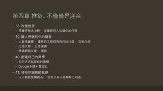 第四章 推銷...不僅僅是迎合
• 38. 改變世界
• 帶著任務去上班， 並確保別人知道你的任務
• 39. 讓人們聽到你的聲音
• 人脈很重要， 優秀的工程師有自己的社群， 互相介紹
• 出版文章， 公眾演講
• 閱讀網路文章， 撰寫
• 40. 創建自己的商標
• 你的名字就是你的商標
• Google永遠不會忘記
• 41. 發布你編寫的程序
• 人人都能使用Rails， 但很少有人能開發出Rails
 