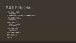 第五章 保持技術領先
• 47. 給自己做一份藍圖
• 讓自己的發展集中
• 雖然學些不同的東西是正確的， 這也會擴寬自己的思路
• 48. 要注意觀察市場變化
• 留意那些技術達人
• 49. 鏡子裡的胖子
• 開發者們， 需自我反省
• 做一次360度評估
• 50. 南印度抓猴陷阱
• 價值僵固使你脆弱
• 51. 避免瀑布型職業計畫
• 52. 每天都有進步
• 53. 獨立
 