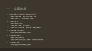 一、選擇市場
• 1. 穩定成熟的技術還是未成熟的新技術？
• 無論做出哪種選擇， 最終的目的是產生利潤
• 選擇是把雙面刃， 決定權還是在你手裡
• 2. 供應和需求
• 發現市場上的不平衡
• 不要在價格上競爭， 你承受不起
• 技術專家可以制定標準， 保證質量， 領導技術團隊
• 3. 只會寫程式是不夠的
• 仔細思考在哪個商業領域投入時間
• 4. 做團隊中最差的
• 做樂隊中最差勁的樂手
• 你身邊的人會對你產生很大的影響， 明智選擇你的團隊
• 5. 在思維上投資
• 沒人給過我機會？需學會抓住機遇
 