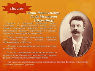 Анри-Рене-Альбер-
Ги де Мопассан
(1850-1893)
Родился в небогатой дворянской семье.
Участвовал во франко-прусской войне. Работал
мелким чиновником Морского министерства и
Министерства народного образования, но страстно
стремился к литературному творчеству.
Первое значительное произведение, принесшее
ему громкую славу, – новелла «Пышка»,
опубликованная в 1880 году.
«Я вошел в литературу, как метеор, и исчезну,
как молния».
За 11 лет литературной деятельности написал 6
романов, более 300 новелл, 3 книги путевых очерков,
ряд стихотворений, пьес, критических статей.
165 лет
Как писатель, сформировался под воздействием Гюстава Флобера, Эмиля Золя
и Ивана Сергеевича Тургенева.
 