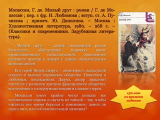 Мопассан, Г. де. Милый друг : роман / Г. де Мо-
пассан ; пер. с фр. Н. Любимова ; вступ. ст. А. Пу-
зикова ; примеч. Ю. Данилина. – Москва :
Художественная литература, 1980. – 268 с. –
(Классики и современники. Зарубежная литера-
тура).
«Милый друг» – самый знаменитый роман
Мопассана, обогативший мировую прозу
проникновенным психологизмом, органичным
слиянием иронии и юмора с самым обстоятельным
живописанием.
Его герой Жорж Дюруа – авантюрист, жаждущий
попасть в высшее парижское общество. Повествуя о
любовных похождениях Дюруа, автор знакомит
читателя с разными кругами французского общества,
вовлеченного в хитроумные интриги главного героя.
Мопассан умеет крайне четко описать все
человеческие пороки и окутать их тайной – так, чтобы
читатель все время боролся с сомнением: демон ли
перед ним, или соблазнительный мужчина?
130 лет
со времени
издания
 