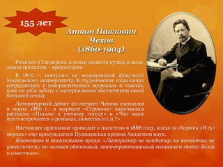 Антон Павлович
Чехов
(1860-1904)
155 лет
Родился в Таганроге, в семье мелкого купца, в неда-
леком прошлом – крепостного.
В 1879 г. поступил на медицинский факультет
Московского университета. В студенческие годы начал
сотрудничать в юмористических журналах и газетах,
взяв на себя заботу о материальном обеспечении своей
большой семьи.
Литературный дебют 20-летнего Чехова состоялся
9 марта 1880 г.: в журнале «Стрекоза» напечатаны
рассказы «Письмо к ученому соседу» и «Что чаще
всего встречается в романах, повестях и т.п.?»
Настоящее признание приходит к писателю в 1888 году, когда за сборник «В су-
мерках» ему присуждается Пушкинская премия Академии наук.
Жизненное и писательское кредо: «Литератор не кондитер, не косметик, не
увеселитель; он человек обязанный, законтрактованный сознанием своего долга
и совестью».
 