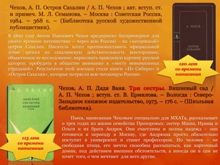 Чехов, А. П. Дядя Ваня. Три сестры. Вишневый сад /
А. П. Чехов ; вступ. ст. В. Ермилова. – Вологда : Северо-
Западное книжное издательство, 1973. – 176 с. – (Школьная
библиотека).
Пьеса, написанная Чеховым специально для МХАТа, рассказывает
о трех годах из жизни семейства Прозоровых: сестер Маши, Ирины и
Ольги и их брата Андрея. Они счастливы и полны надежд – они
готовятся к переезду в Москву, где Андрюша просто обязательно
поступит в университет и станет профессором. Но человек – не
свободная птица, его мечты способны рассыпаться, как карточный
домик, под действием внешних обстоятельств, а иногда он и сам не
хочет того, о чем мечтают для него другие.
Чехов, А. П. Остров Сахалин / А. П. Чехов ; авт. вступ. ст.
и примеч. М. Л. Семанова. – Москва : Советская Россия,
1984. – 368 с. – (Библиотека русской художественной
публицистики).
115 лет
со времени
написания
120 лет
со времени
написания
В 1890 году Антон Павлович Чехов предпринял беспримерное для
своего времени путешествие – через всю Россию – на «каторжный»
остров Сахалин. Писатель хотел противопоставить официальной
точке зрения на сахалинскую действительность всестороннее,
объективное ее исследование; нарисовать правдивую картину русской
каторги; пробудить в обществе внимание к «месту невыносимых
страданий». Результатом этой поездки стали книги «Из Сибири» и
«Остров Сахалин», которые потрясли всю читающую Россию.
 
