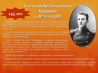 Александр Иванович
Куприн
(1870-1938)
145 лет
В молодости был профессиональным военным. В 1890 г. окончил
Александровское военное училище и до 1894 г. служил на Украине, а
потом вышел в отставку в звании поручика ради литературного
творчества.
Любому увлечению отдавался без остатка, потому в деле, которым
занимался, становился специалистом. Отсюда удивительная точность
деталей в его произведениях.
«Кем я только не был! Конторщик и грузчик, управляющий
имением и актер, учитель и продавец унитазов, псаломщик и
преподаватель гимнастики в спортивном обществе, зубопротезный
техник и ученик школы пения… Я учился рисовать, хотел поступить в
монахи, жил в монастыре, вел ученые диспуты с монахами. Одно
время изучал эсперанто…»
Он был еще и рыбаком, и суфлером, и землемером, и газетным репортером…
Куприн опускался в скафандре в море, поднимался в небо на воздушном шаре, летал на аэроплане.
К. Паустовский: «Куприн не умрет, пока человеческое сердце будет волноваться любовью,
гневом, радостью и зрелищем смертельно заманчивой земли, отведенной на нашу долю для жизни».
 