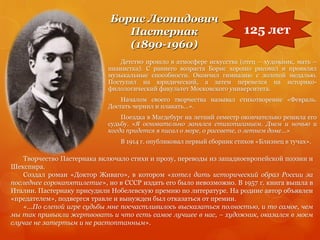 Борис Леонидович
Пастернак
(1890-1960)
Детство прошло в атмосфере искусства (отец – художник, мать –
пианистка). С раннего возраста Борис хорошо рисовал и проявлял
музыкальные способности. Окончил гимназию с золотой медалью.
Поступил на юридический, а затем перевелся на историко-
филологический факультет Московского университета.
Началом своего творчества называл стихотворение «Февраль.
Достать чернил и плакать…».
Поездка в Магдебург на летний семестр окончательно решила его
судьбу. «Я основательно занялся стихописанием. Днем и ночью и
когда придется я писал о море, о рассвете, о летнем доме…»
В 1914 г. опубликовал первый сборник стихов «Близнец в тучах».
125 лет
Творчество Пастернака включало стихи и прозу, переводы из западноевропейской поэзии и
Шекспира.
Создал роман «Доктор Живаго», в котором «хотел дать исторический образ России за
последнее сорокапятилетие», но в СССР издать его было невозможно. В 1957 г. книга вышла в
Италии. Пастернаку присудили Нобелевскую премию по литературе. На родине автор объявлен
«предателем», подвергся травле и вынужден был отказаться от премии.
«…По слепой игре судьбы мне посчастливилось высказаться полностью, и то самое, чем
мы так привыкли жертвовать и что есть самое лучшее в нас, – художник, оказался в моем
случае не затертым и не растоптанным».
 