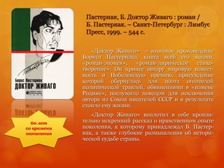 Пастернак, Б. Доктор Живаго : роман /
Б. Пастернак. – Санкт-Петербург : Лимбус
Пресс, 1999. – 544 с.
«Доктор Живаго» – итоговое произведение
Бориса Пастернака, книга всей его жизни,
«роман-эпопея», «роман-лирическое стихо-
творение». Он принес автору мировую извест-
ность и Нобелевскую премию, присуждение
которой обернулось для поэта оголтелой
политической травлей, обвинениями в «измене
Родине», послужило поводом для исключения
автора из Союза писателей СССР и в результате
стоило ему жизни.
«Доктор Живаго» воплотил в себе пронзи-
тельно искренний рассказ о нравственном опыте
поколения, к которому принадлежал Б. Пастер-
нак, а также глубокие размышления об истори-
ческой судьбе страны.
60 лет
со времени
написания
 