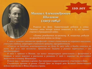 Михаил Александрович
Шолохов
(1905-1984)
Родился на Дону. Единственный ребенок в семье.
Окончил лишь четыре класса гимназии, в 15 лет принял
участие в Гражданской войне.
«Поэты рождаются по-разному. Я, например, родился
из гражданской войны на Дону».
110 лет
С 1920 г. поменял множество профессий: служил статистиком по переписи населения,
учителем ликбеза, секретарем станичного ревкома, продработником.
«Гонялся за бандами, властвовавшими на Дону до 1922 года, и банды гонялись за
нами. Всѐ шло, как положено. Приходилось бывать в разных переплетах…» (из
автобиографии).
В 1922 г. приехал в Москву, где начал литературную деятельность с фельетонов и
очерков, а затем перешел к рассказам и романам. С 1926 г. переехал на постоянное
жительство в станицу Вѐшенскую.
В июле 1941 г. призван в армию, был военным корреспондентом, участвовал в боях.
Сталинскую премию за роман «Тихий Дон» на второй день Великой Отечественной
войны перечислил в Фонд обороны страны.
 