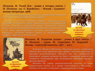 Шолохов, М. Поднятая целина : роман в двух книгах /
М. Шолохов ; худож. Ю. Гершкович, Ю. Боярский. –
Москва : Советский писатель, 1987. – 512 с.
Шолохов, М. Тихий Дон : роман в четырех книгах /
М. Шолохов ; ил. О. Верейского. – Москва : Художест-
венная литература, 1968.
75 лет
со времени
полного
издания
55 лет
со времени
издания
Грандиозный роман великого мастера, переведенный на многие
языки и удостоившийся Нобелевской премии.
«Тихий Дон» дает широкую картину казачьего уклада,
показывает болезненную ломку старинных устоев в напряженном
XX веке. Революция, гражданская война, уменьшение влияния
церкви сами по себе интереснейшие исторические явления. Но если
на их фоне рассматриваются бытовые трудности, семейные
неурядицы, любовные интриги героев, то произведение, как
говорится, обречено на вечный успех.
В романе Михаила Шолохова «Поднятая целина» отображены
события 30-х годов прошлого века, времен «великого перелома» и
массовой коллективизации. Писатель сам был свидетелем и
участником создания колхозов на Дону и прекрасно понимал все
сложности, возникающие при столкновении посланцев партии и
простых крестьян.
Казалось бы, роман социалистической тематики не самое
увлекательное чтение, но в центре повествования у Шолохова –
человек, его жизнь и отношение к происходящему в стране.
 