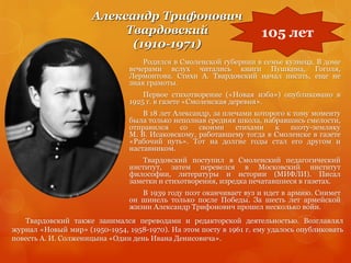 Александр Трифонович
Твардовский
(1910-1971)
Родился в Смоленской губернии в семье кузнеца. В доме
вечерами вслух читались книги Пушкина, Гоголя,
Лермонтова. Стихи А. Твардовский начал писать, еще не
зная грамоты.
Первое стихотворение («Новая изба») опубликовано в
1925 г. в газете «Смоленская деревня».
В 18 лет Александр, за плечами которого к тому моменту
была только неполная средняя школа, набравшись смелости,
отправился со своими стихами к поэту-земляку
М. В. Исаковскому, работавшему тогда в Смоленске в газете
«Рабочий путь». Тот на долгие годы стал его другом и
наставником.
Твардовский поступил в Смоленский педагогический
институт, затем перевелся в Московский институт
философии, литературы и истории (МИФЛИ). Писал
заметки и стихотворения, изредка печатавшиеся в газетах.
В 1939 году поэт оканчивает вуз и идет в армию. Снимет
он шинель только после Победы. За шесть лет армейской
жизни Александр Трифонович прошел несколько войн.
105 лет
Твардовский также занимался переводами и редакторской деятельностью. Возглавлял
журнал «Новый мир» (1950-1954, 1958-1970). На этом посту в 1961 г. ему удалось опубликовать
повесть А. И. Солженицына «Один день Ивана Денисовича».
 