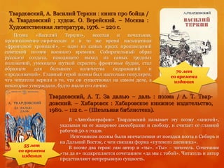 Твардовский, А. Василий Теркин : книга про бойца /
А. Твардовский ; худож. О. Верейский. – Москва :
Художественная литература, 1976. – 220 с.
Поэма «Василий Теркин», веселая и печальная,
проникновенно-лирическая и в то же время насыщенная
«фронтовой хроникой», – одно из самых ярких произведений
советской поэзии военного времени. Собирательный образ
русского солдата, находящего выход из самых трудных
положений, умеющего шуткой скрасить фронтовые будни, стал
образцом для большого количества подражаний и
«продолжений». Главный герой поэмы был настолько популярен,
что читатели верили в то, что он существовал на самом деле, а
некоторые утверждали, будто знали его лично.
Твардовский, А. Т. За далью – даль : поэма / А. Т. Твар-
довский. – Хабаровск : Хабаровское книжное издательство,
1980. – 112 с. – (Школьная библиотека).
70 лет
со времени
издания
55 лет
со времени
издания
В «Автобиографии» Твардовский называет эту поэму «книгой»,
указывая на ее жанровое своеобразие и свободу, и считает ее главной
работой 50-х годов.
Источником поэмы были впечатления от поездки поэта в Сибирь и
на Дальний Восток, с чем связана форма «путевого дневника».
В поэме два героя: сам автор и «ты». «Ты» – читатель. Сочетание
«ты да я» подкрепляется сочетанием «да мы с тобой». Читатель и автор
представляют непрерывную сущность.
 
