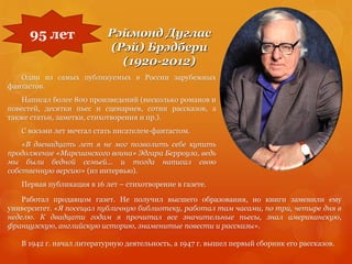 Рэймонд Дуглас
(Рэй) Брэдбери
(1920-2012)
Один из самых публикуемых в России зарубежных
фантастов.
Написал более 800 произведений (несколько романов и
повестей, десятки пьес и сценариев, сотни рассказов, а
также статьи, заметки, стихотворения и пр.).
С восьми лет мечтал стать писателем-фантастом.
«В двенадцать лет я не мог позволить себе купить
продолжение «Марсианского воина» Эдгара Берроуза, ведь
мы были бедной семьей… и тогда написал свою
собственную версию» (из интервью).
Первая публикация в 16 лет – стихотворение в газете.
95 лет
Работал продавцом газет. Не получил высшего образования, но книги заменили ему
университет. «Я посещал публичную библиотеку, работал там часами, по три, четыре дня в
неделю. К двадцати годам я прочитал все значительные пьесы, знал американскую,
французскую, английскую историю, знаменитые повести и рассказы».
В 1942 г. начал литературную деятельность, а 1947 г. вышел первый сборник его рассказов.
 