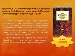 Брэдбери, Р. Марсианские хроники / Р. Брэдбери ;
предисл. Х. Л. Борхеса ; пер. с англ. Л. Жданова. –
Санкт-Петербург : Амфора, 1999. – 349 с.
Хотите покорить Марс, этот странный
изменчивый мир, населенный загадочными,
неуловимыми обитателями и не такой уж добрый
к человеку? Дерзайте. Но только приготовьтесь в
полной мере испить чашу сожалений и тоски –
тоски по зеленой планете Земля, на которой
навсегда останется ваше сердце.
Цикл удивительных марсианских историй Рэя
Брэдбери – классическое произведение,
вошедшее в золотой фонд мировой литературы.
65 лет
со времени
написания
 
