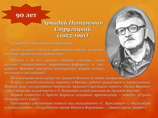 Аркадий Натанович
Стругацкий
(1925-1991)
Старший из двух братьев Стругацких.
Детям в семье с детства прививалась любовь к чтению,
особенно нравилась им фантастика.
Работал с 16 лет, окончил военное училище, затем
получил специальность переводчика-референта в мос-
ковском Военном институте иностранных языков (изучал
японский и английский).
90 лет
По окончании вуза служил на Дальнем Востоке по своей специальности.
В 1955 г. демобилизовался, переехал в Москву, работал редактором и переводчиком.
Первый опыт литературного творчества Аркадия Стругацкого повесть «Пепел Бикини»
(1956) написана в соавторстве с Л. Петровым и опубликована на Дальнем Востоке.
Первое совместно с братом Борисом созданное произведение – повесть «Страна
багровых туч» (1957).
Публиковал собственные повести под псевдонимом «С. Ярославцев» («Экспедиция
в преисподнюю», «Подробности жизни Никиты Воронцова», «Дьявол среди людей»).
 