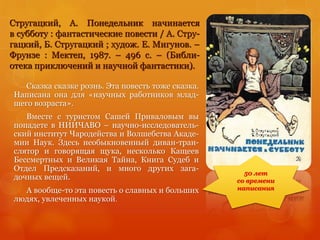 Стругацкий, А. Понедельник начинается
в субботу : фантастические повести / А. Стру-
гацкий, Б. Стругацкий ; худож. Е. Мигунов. –
Фрунзе : Мектеп, 1987. – 496 с. – (Библи-
отека приключений и научной фантастики).
Сказка сказке рознь. Эта повесть тоже сказка.
Написана она для «научных работников млад-
шего возраста».
Вместе с туристом Сашей Приваловым вы
попадете в НИИЧАВО – научно-исследователь-
ский институт Чародейства и Волшебства Акаде-
мии Наук. Здесь необыкновенный диван-тран-
слятор и говорящая щука, несколько Кащеев
Бессмертных и Великая Тайна, Книга Судеб и
Отдел Предсказаний, и много других зага-
дочных вещей.
А вообще-то эта повесть о славных и больших
людях, увлеченных наукой.
50 лет
со времени
написания
 