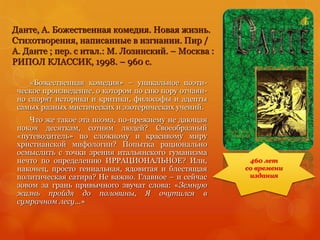 Данте, А. Божественная комедия. Новая жизнь.
Стихотворения, написанные в изгнании. Пир /
А. Данте ; пер. с итал.: М. Лозинский. – Москва :
РИПОЛ КЛАССИК, 1998. – 960 с.
«Божественная комедия» – уникальное поэти-
ческое произведение, о котором по сию пору отчаян-
но спорят историки и критики, философы и адепты
самых разных мистических и эзотерических учений.
Что же такое эта поэма, по-прежнему не дающая
покоя десяткам, сотням людей? Своеобразный
«путеводитель» по сложному и красивому миру
христианской мифологии? Попытка рационально
осмыслить с точки зрения итальянского гуманизма
нечто по определению ИРРАЦИОНАЛЬНОЕ? Или,
наконец, просто гениальная, ядовитая и блестящая
политическая сатира? Не важно. Главное – и сейчас
зовом за грань привычного звучат слова: «Земную
жизнь пройдя до половины, Я очутился в
сумрачном лесу...»
460 лет
со времени
издания
 