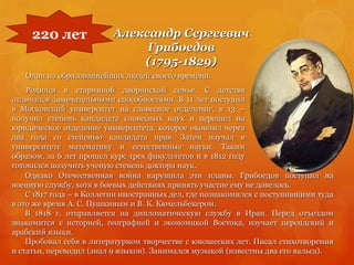 Александр Сергеевич
Грибоедов
(1795-1829)
Один из образованнейших людей своего времени.
Родился в старинной дворянской семье. С детства
отличался замечательными способностями. В 11 лет поступил
в Московский университет на словесное отделение, в 13 –
получил степень кандидата словесных наук и перешел на
юридическое отделение университета, которое окончил через
два года со степенью кандидата прав. Затем изучал в
университете математику и естественные науки. Таким
образом, за 6 лет прошел курс трех факультетов и в 1812 году
готовился получить ученую степень доктора наук.
220 лет
Однако Отечественная война нарушила эти планы. Грибоедов поступил на
военную службу, хотя в боевых действиях принять участие ему не довелось.
С 1817 года – в Коллегии иностранных дел, где познакомился с поступившими туда
в это же время А. С. Пушкиным и В. К. Кюхельбекером.
В 1818 г. отправляется на дипломатическую службу в Иран. Перед отъездом
знакомится с историей, географией и экономикой Востока, изучает персидский и
арабский языки.
Пробовал себя в литературном творчестве с юношеских лет. Писал стихотворения
и статьи, переводил (знал 9 языков). Занимался музыкой (известны два его вальса).
 