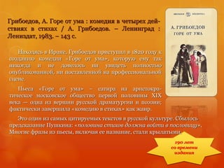 Грибоедов, А. Горе от ума : комедия в четырех дей-
ствиях в стихах / А. Грибоедов. – Ленинград :
Лениздат, 1983. – 143 с.
Находясь в Иране, Грибоедов приступил в 1820 году к
созданию комедии «Горе от ума», которую ему так
никогда и не довелось ни увидеть полностью
опубликованной, ни поставленной на профессиональной
сцене.
Пьеса «Горе от ума» – сатира на аристокра-
тическое московское общество первой половины XIX
века — одна из вершин русской драматургии и поэзии;
фактически завершила «комедию в стихах» как жанр.
190 лет
со времени
издания
Это один из самых цитируемых текстов в русской культуре. Сбылось
предсказание Пушкина: «половина стихов должна войти в пословицу».
Многие фразы из пьесы, включая ее название, стали крылатыми.
 