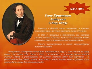 Ганс Христиан
Андерсен
(1805-1875)
Родился в бедной семье сапожника и прачки.
Отец умер рано, но успел приучить сына к чтению.
В 1819 г. переехал в Копенгаген, где пытался
учиться пению и балету, хотел стать актером, начал
сочинять стихи и драматические произведения.
Много путешествовал и писал увлекательные
путевые заметки.
210 лет
«Рождение» Андерсена-сказочника произошло в 1835 г., хотя сам он не сразу
понял, что нашел себя. Лишь в 1843 г. он напишет: «…я точно решил писать
сказки! Теперь я рассказываю из головы, хватаю идею для взрослых – и
рассказываю для детей, помня, что отец и мать иногда тоже слушают и им
нужно дать пищу для размышлений!»
 