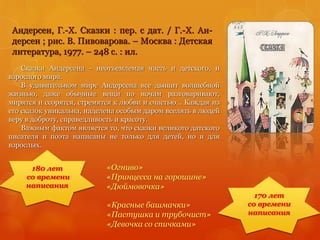 Андерсен, Г.-Х. Сказки : пер. с дат. / Г.-Х. Ан-
дерсен ; рис. В. Пивоварова. – Москва : Детская
литература, 1977. – 248 с. : ил.
180 лет
со времени
написания
170 лет
со времени
написания
«Красные башмачки»
«Пастушка и трубочист»
«Девочка со спичками»
Сказки Андерсена - неотъемлемая часть и детского, и
взрослого мира.
В удивительном мире Андерсена все дышит волшебной
жизнью, даже обычные вещи по ночам разговаривают,
мирятся и ссорятся, стремятся к любви и счастью... Каждая из
его сказок уникальна, наделена особым даром вселять в людей
веру в доброту, справедливость и красоту.
Важным фактом является то, что сказки великого датского
писателя и поэта написаны не только для детей, но и для
взрослых.
«Огниво»
«Принцесса на горошине»
«Дюймовочка»
 