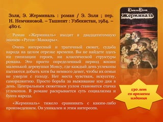 Золя, Э. Жерминаль : роман / Э. Золя ; пер.
Н. Немчиновой. – Ташкент : Узбекистан, 1984. –
480 с.
Роман «Жерминаль» входит в двадцатитомную
эпопею «Ругон–Маккары».
Очень интересный и трагичный сюжет, судьба
народа на целом отрезке времени. Вы не найдете здесь
ни типизации героев, ни классической структуры
романа. Это просто определенный период жизни
маленькой деревушки Монсу, где каждый день углекопы
пытаются добыть хотя бы немного денег, чтобы их семьи
не умерли с голоду. Нет места чувствам, искусству,
саморазвитию. Просто борьба за выживание изо дня в
день. Центральным сюжетным узлом становится стачка
углекопов. В романе раскрывается суть социализма и
бунта народа.
«Жерминаль» тяжело сравнивать с каким-либо
произведением. Он уникален и этим интересен.
130 лет
со времени
издания
 