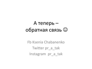 А теперь –
обратная связь 
Fb Ksenia Chabanenko
Twitter pr_a_tak
Instagram pr_a_tak
 