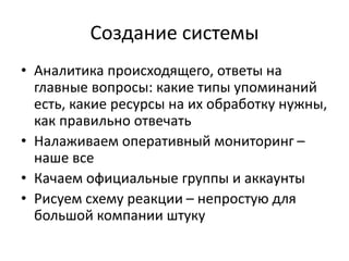 Создание системы
• Аналитика происходящего, ответы на
главные вопросы: какие типы упоминаний
есть, какие ресурсы на их обработку нужны,
как правильно отвечать
• Налаживаем оперативный мониторинг –
наше все
• Качаем официальные группы и аккаунты
• Рисуем схему реакции – непростую для
большой компании штуку
 