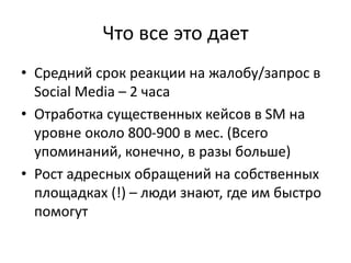 Что все это дает
• Средний срок реакции на жалобу/запрос в
Social Media – 2 часа
• Отработка существенных кейсов в SM на
уровне около 800-900 в мес. (Всего
упоминаний, конечно, в разы больше)
• Рост адресных обращений на собственных
площадках (!) – люди знают, где им быстро
помогут
 
