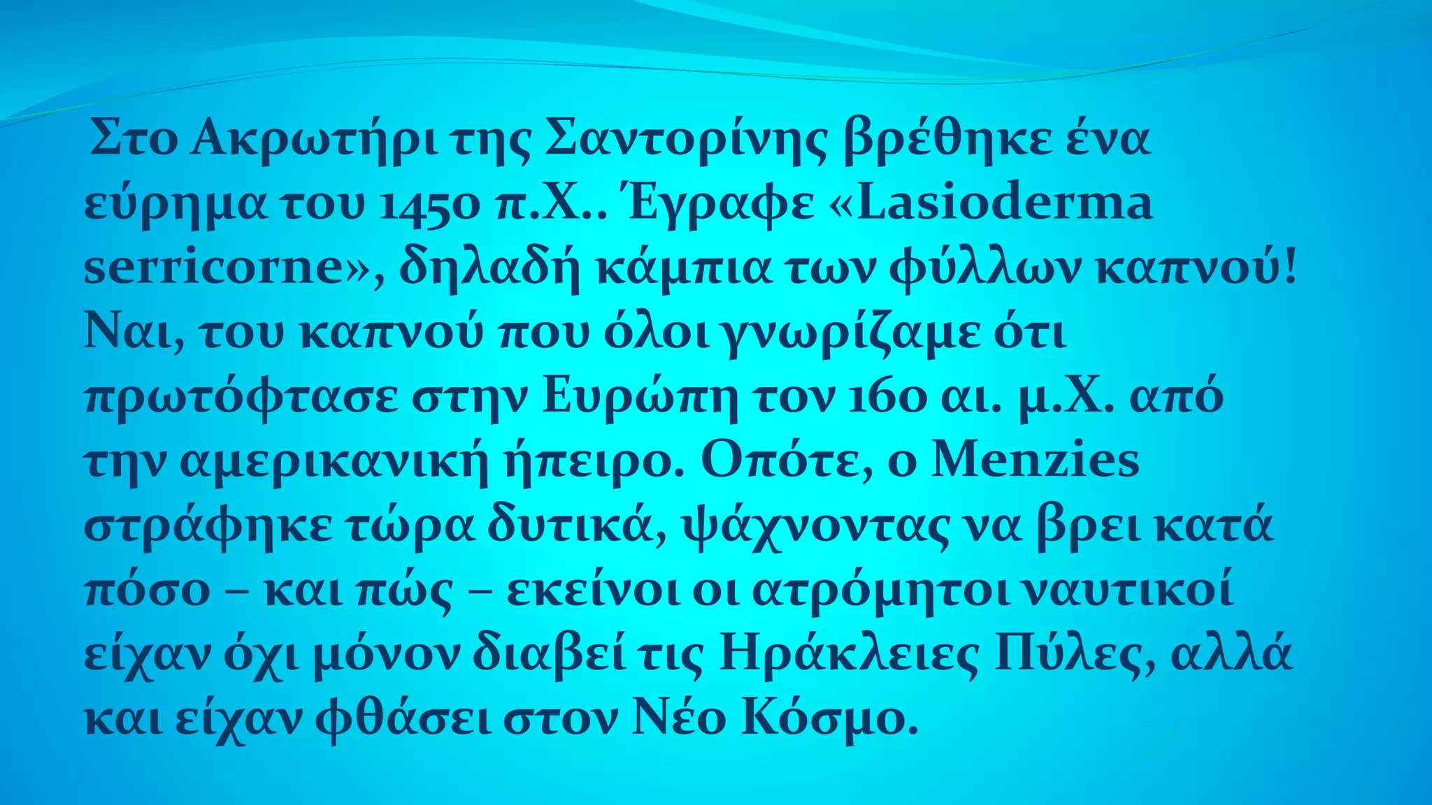 Στο Ακρωτήρι της Σαντορίνης βρέθηκε ένα
εύρημα του 1450 π.Χ.. Έγραφε «Lasioderma
serricorne», δηλαδή κάμπια των φύλλων καπνού!
Ναι, του καπνού που όλοι γνωρίζαμε ότι
πρωτόφτασε στην Ευρώπη τον 16ο αι. μ.Χ. από
την αμερικανική ήπειρο. Οπότε, ο Menzies
στράφηκε τώρα δυτικά, ψάχνοντας να βρει κατά
πόσο – και πώς – εκείνοι οι ατρόμητοι ναυτικοί
είχαν όχι μόνον διαβεί τις Ηράκλειες Πύλες, αλλά
και είχαν φθάσει στον Νέο Κόσμο.
 