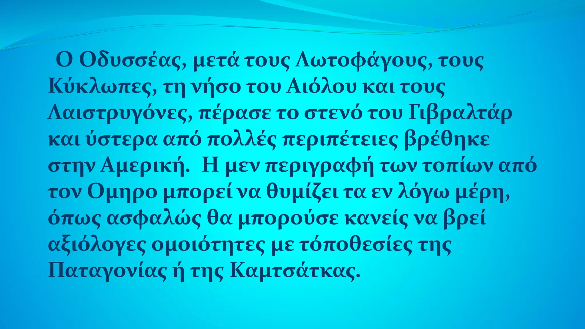 Ο Οδυσσέας, μετά τους Λωτοφάγους, τους
Κύκλωπες, τη νήσο του Αιόλου και τους
Λαιστρυγόνες, πέρασε το στενό του Γιβραλτάρ
και ύστερα από πολλές περιπέτειες βρέθηκε
στην Αμερική. Η μεν περιγραφή των τοπίων από
τον Ομηρο μπορεί να θυμίζει τα εν λόγω μέρη,
όπως ασφαλώς θα μπορούσε κανείς να βρεί
αξιόλογες ομοιότητες με τόποθεσίες της
Παταγονίας ή της Καμτσάτκας.
 