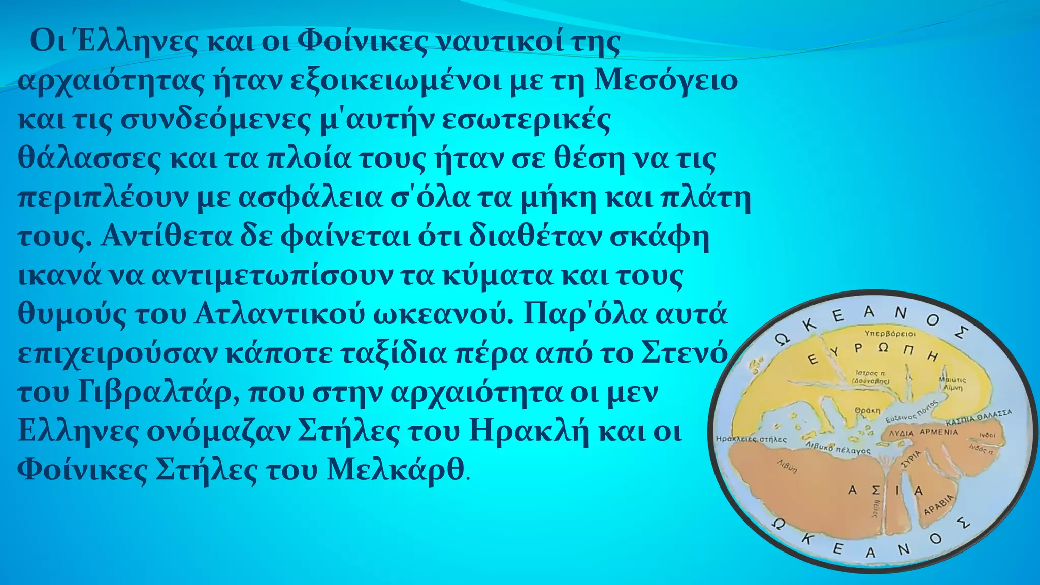 Οι Έλληνες και οι Φοίνικες ναυτικοί της
αρχαιότητας ήταν εξοικειωμένοι με τη Μεσόγειο
και τις συνδεόμενες μ'αυτήν εσωτερικές
θάλασσες και τα πλοία τους ήταν σε θέση να τις
περιπλέουν με ασφάλεια σ'όλα τα μήκη και πλάτη
τους. Αντίθετα δε φαίνεται ότι διαθέταν σκάφη
ικανά να αντιμετωπίσουν τα κύματα και τους
θυμούς του Ατλαντικού ωκεανού. Παρ'όλα αυτά
επιχειρούσαν κάποτε ταξίδια πέρα από το Στενό
του Γιβραλτάρ, που στην αρχαιότητα οι μεν
Ελληνες ονόμαζαν Στήλες του Ηρακλή και οι
Φοίνικες Στήλες του Μελκάρθ.
 