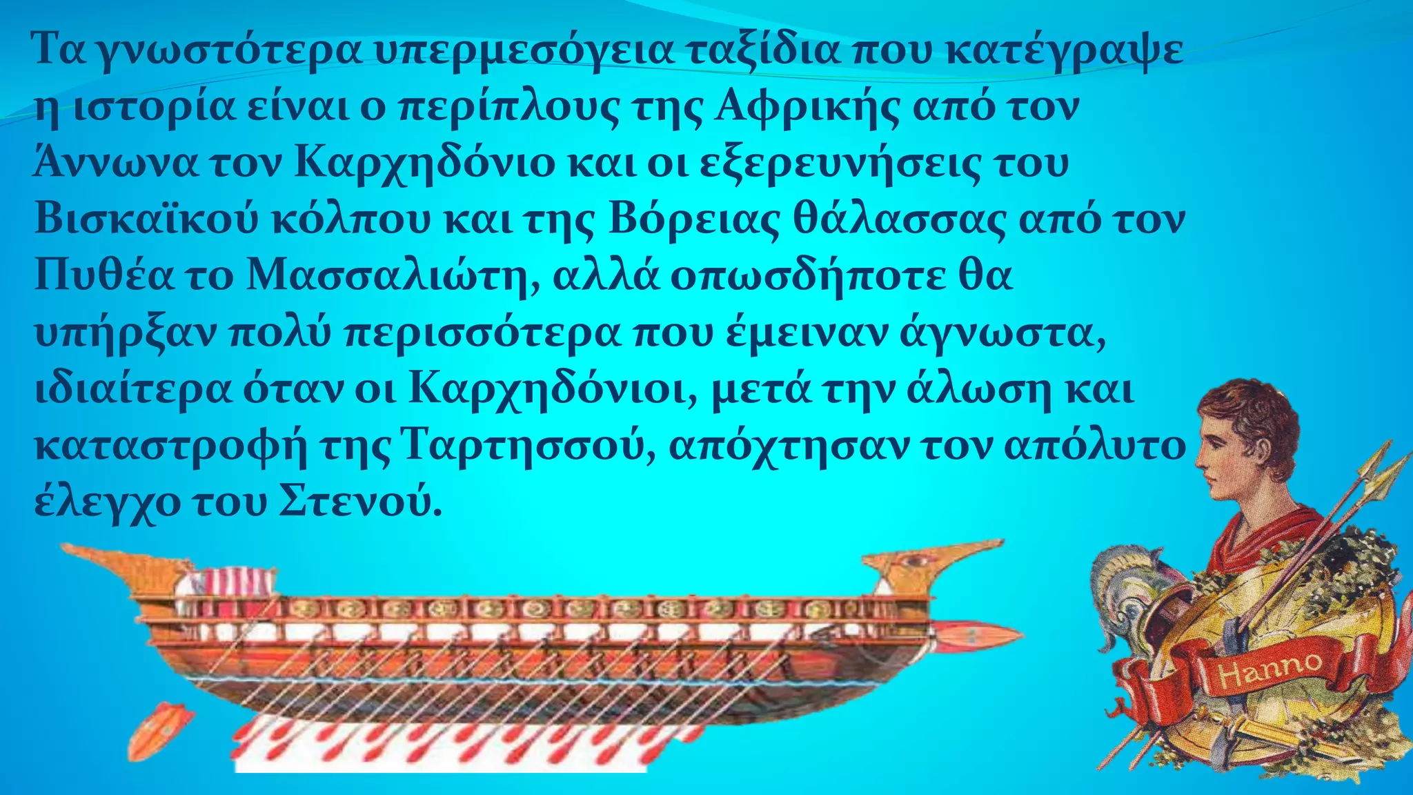 Τα γνωστότερα υπερμεσόγεια ταξίδια που κατέγραψε
η ιστορία είναι ο περίπλους της Αφρικής από τον
Άννωνα τον Καρχηδόνιο και οι εξερευνήσεις του
Βισκαϊκού κόλπου και της Βόρειας θάλασσας από τον
Πυθέα το Μασσαλιώτη, αλλά οπωσδήποτε θα
υπήρξαν πολύ περισσότερα που έμειναν άγνωστα,
ιδιαίτερα όταν οι Καρχηδόνιοι, μετά την άλωση και
καταστροφή της Ταρτησσού, απόχτησαν τον απόλυτο
έλεγχο του Στενού.
 