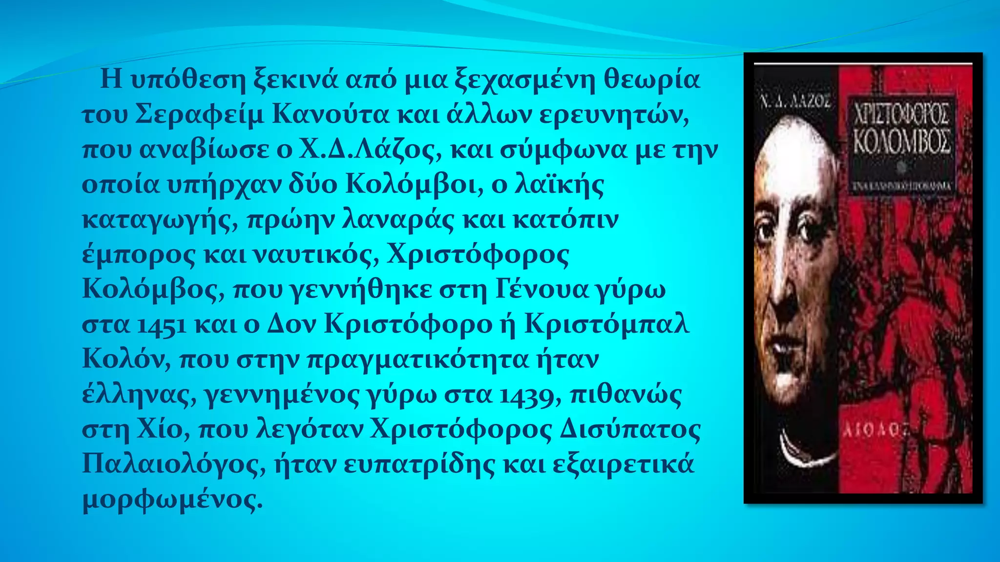 Η υπόθεση ξεκινά από μια ξεχασμένη θεωρία
του Σεραφείμ Κανούτα και άλλων ερευνητών,
που αναβίωσε ο Χ.Δ.Λάζος, και σύμφωνα με την
οποία υπήρχαν δύο Κολόμβοι, ο λαϊκής
καταγωγής, πρώην λαναράς και κατόπιν
έμπορος και ναυτικός, Χριστόφορος
Κολόμβος, που γεννήθηκε στη Γένουα γύρω
στα 1451 και ο Δον Κριστόφορο ή Κριστόμπαλ
Κολόν, που στην πραγματικότητα ήταν
έλληνας, γεννημένος γύρω στα 1439, πιθανώς
στη Χίο, που λεγόταν Χριστόφορος Δισύπατος
Παλαιολόγος, ήταν ευπατρίδης και εξαιρετικά
μορφωμένος.
 