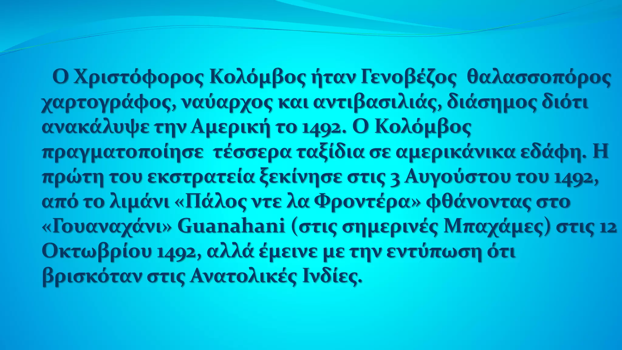 Ο Χριστόφορος Κολόμβος ήταν Γενοβέζος θαλασσοπόρος
χαρτογράφος, ναύαρχος και αντιβασιλιάς, διάσημος διότι
ανακάλυψε την Αμερική το 1492. Ο Κολόμβος
πραγματοποίησε τέσσερα ταξίδια σε αμερικάνικα εδάφη. Η
πρώτη του εκστρατεία ξεκίνησε στις 3 Αυγούστου του 1492,
από το λιμάνι «Πάλος ντε λα Φροντέρα» φθάνοντας στο
«Γουαναχάνι» Guanahani (στις σημερινές Μπαχάμες) στις 12
Οκτωβρίου 1492, αλλά έμεινε με την εντύπωση ότι
βρισκόταν στις Ανατολικές Ινδίες.
 