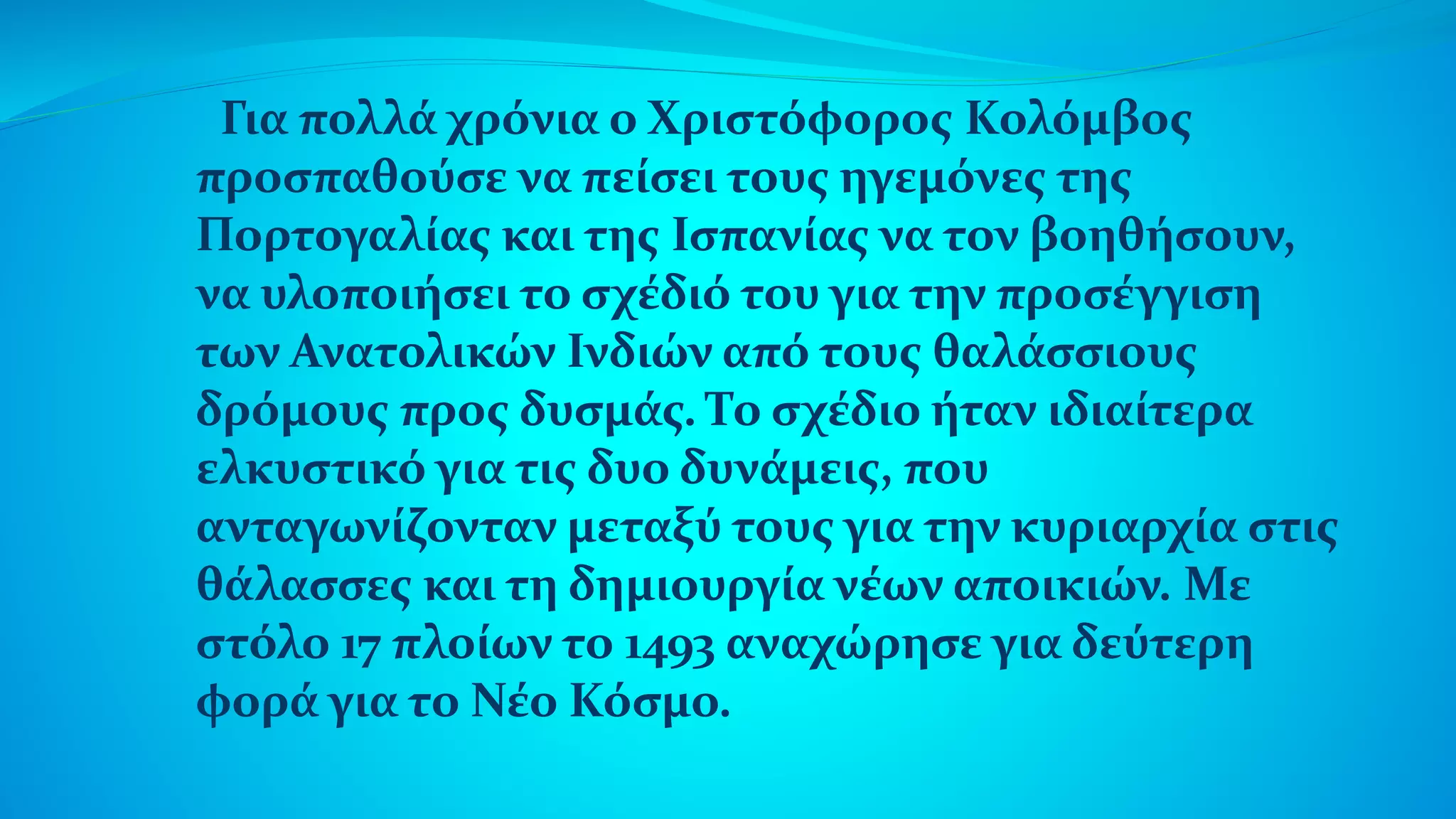 Για πολλά χρόνια ο Χριστόφορος Κολόμβος
προσπαθούσε να πείσει τους ηγεμόνες της
Πορτογαλίας και της Ισπανίας να τον βοηθήσουν,
να υλοποιήσει το σχέδιό του για την προσέγγιση
των Ανατολικών Ινδιών από τους θαλάσσιους
δρόμους προς δυσμάς. Το σχέδιο ήταν ιδιαίτερα
ελκυστικό για τις δυο δυνάμεις, που
ανταγωνίζονταν μεταξύ τους για την κυριαρχία στις
θάλασσες και τη δημιουργία νέων αποικιών. Με
στόλο 17 πλοίων το 1493 αναχώρησε για δεύτερη
φορά για το Νέο Κόσμο.
 