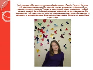 Їхні крильця ніби шепочуть нашим відвідувачам: «Привіт, Читачу. Хочемо
тобі відрекомендуватися. Ми живемо там, де шарудять сторінками. І не
можна говорити голосно. Там, де в монохромні рядки спресовані глибокі
почуття, яскраві баталії, історія людства реальна й почасти вигадана. Ми
заглядаємо тобі через плече, коли ти перегортаєш підручник або журнал. Із
вражень, зі швидкоплинних фантазій народжуються бібліотечні дива. Одне
з них – ми»
 