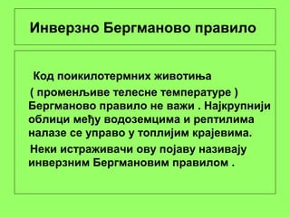 Инверзно Бергманово правило
Код поикилотермних животиња
( променљиве телесне температуре )
Бергманово правило не важи . Најкрупнији
облици међу водоземцима и рептилима
налазе се управо у топлијим крајевима.
Неки истраживачи ову појаву називају
инверзним Бергмановим правилом .
 