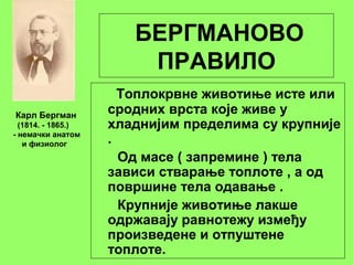 БЕРГМАНОВО
ПРАВИЛО
Топлокрвне животиње исте или
сродних врста које живе у
хладнијим пределима су крупније
.
Од масе ( запремине ) тела
зависи стварање топлоте , а од
површине тела одавање .
Крупније животиње лакше
одржавају равнотежу између
произведене и отпуштене
топлоте.
Карл Бергман
(1814. - 1865.)
- немачки анатом
и физиолог
 