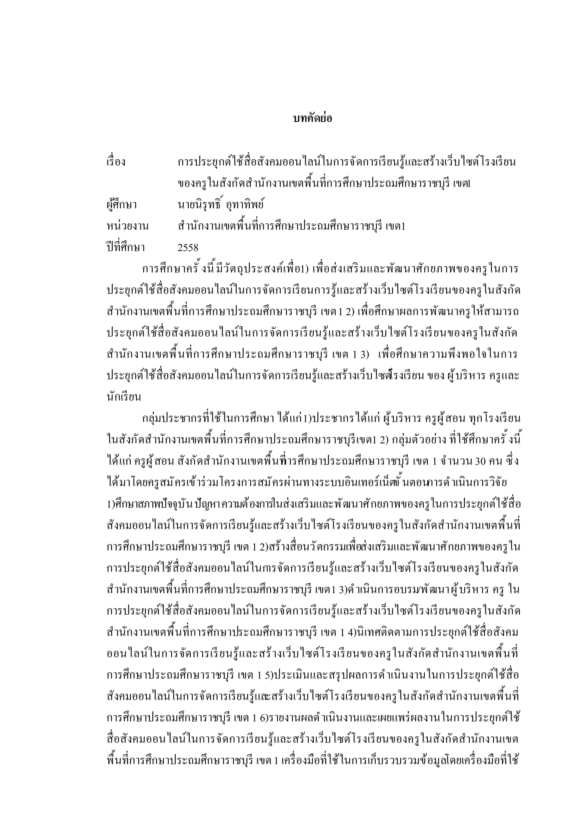 บทคัดย่อ
เรือง การประยุกต์ใช้สือสังคมออนไลน์ในการจัดการเรียนรู้และสร้างเว็บไซต์โรงเรียน
ของครูในสังกัดสํานักงานเขตพืนทีการศึกษาประถมศึกษาราชบุรี เขต1
ผู้ศึกษา นายนิรุทธิ อุทาทิพย์
หน่วยงาน สํานักงานเขตพืนทีการศึกษาประถมศึกษาราชบุรี เขต1
ปีทีศึกษา 2558
การศึกษาครั งนี มีวัตถุประสงค์เพือ1) เพือส่งเสริมและพัฒนาศักยภาพของครูในการ
ประยุกต์ใช้สือสังคมออนไลน์ในการจัดการเรียนการรู้และสร้างเว็บไซต์โรงเรียนของครูในสังกัด
สํานักงานเขตพืนทีการศึกษาประถมศึกษาราชบุรี เขต1 2) เพือศึกษาผลการพัฒนาครูให้สามารถ
ประยุกต์ใช้สือสังคมออนไลน์ในการจัดการเรียนรู้และสร้างเว็บไซต์โรงเรียนของครูในสังกัด
สํานักงานเขตพืนทีการศึกษาประถมศึกษาราชบุรี เขต 1 3) เพือศึกษาความพึงพอใจในการ
ประยุกต์ใช้สือสังคมออนไลน์ในการจัดการเรียนรู้และสร้างเว็บไซต์โรงเรียน ของ ผู้บริหาร ครูและ
นักเรียน
กลุ่มประชากรทีใช้ในการศึกษา ได้แก่1)ประชากรได้แก่ ผู้บริหาร ครูผู้สอน ทุกโรงเรียน
ในสังกัดสํานักงานเขตพืนทีการศึกษาประถมศึกษาราชบุรีเขต1 2) กลุ่มตัวอย่าง ทีใช้ศึกษาครั งนี
ได้แก่ ครูผู้สอน สังกัดสํานักงานเขตพืนทีการศึกษาประถมศึกษาราชบุรี เขต 1 จํานวน30 คน ซึง
ได้มาโดยครูสมัครเข้าร่วมโครงการสมัครผ่านทางระบบอินเทอร์เน็ตขันตอนการดําเนินการวิจัย
1)ศึกษาสภาพปัจจุบันปัญหาความต้องการในส่งเสริมและพัฒนาศักยภาพของครูในการประยุกต์ใช้สือ
สังคมออนไลน์ในการจัดการเรียนรู้และสร้างเว็บไซต์โรงเรียนของครูในสังกัดสํานักงานเขตพืนที
การศึกษาประถมศึกษาราชบุรี เขต 1 2)สร้างสือนวัตกรรมเพือส่งเสริมและพัฒนาศักยภาพของครูใน
การประยุกต์ใช้สือสังคมออนไลน์ในการจัดการเรียนรู้และสร้างเว็บไซต์โรงเรียนของครูในสังกัด
สํานักงานเขตพืนทีการศึกษาประถมศึกษาราชบุรี เขต1 3)ดําเนินการอบรม/พัฒนาผู้บริหาร ครู ใน
การประยุกต์ใช้สือสังคมออนไลน์ในการจัดการเรียนรู้และสร้างเว็บไซต์โรงเรียนของครูในสังกัด
สํานักงานเขตพืนทีการศึกษาประถมศึกษาราชบุรี เขต 1 4)นิเทศติดตามการประยุกต์ใช้สือสังคม
ออนไลน์ในการจัดการเรียนรู้และสร้างเว็บไซต์โรงเรียนของครูในสังกัดสํานักงานเขตพืนที
การศึกษาประถมศึกษาราชบุรี เขต 1 5)ประเมินและสรุปผลการดําเนินงานในการประยุกต์ใช้สือ
สังคมออนไลน์ในการจัดการเรียนรู้และสร้างเว็บไซต์โรงเรียนของครูในสังกัดสํานักงานเขตพืนที
การศึกษาประถมศึกษาราชบุรี เขต 1 6)รายงานผลดําเนินงานและเผยแพร่ผลงานในการประยุกต์ใช้
สือสังคมออนไลน์ในการจัดการเรียนรู้และสร้างเว็บไซต์โรงเรียนของครูในสังกัดสํานักงานเขต
พืนทีการศึกษาประถมศึกษาราชบุรี เขต1 เครืองมือทีใช้ในการเก็บรวบรวมข้อมูลโดยเครืองมือทีใช้
 