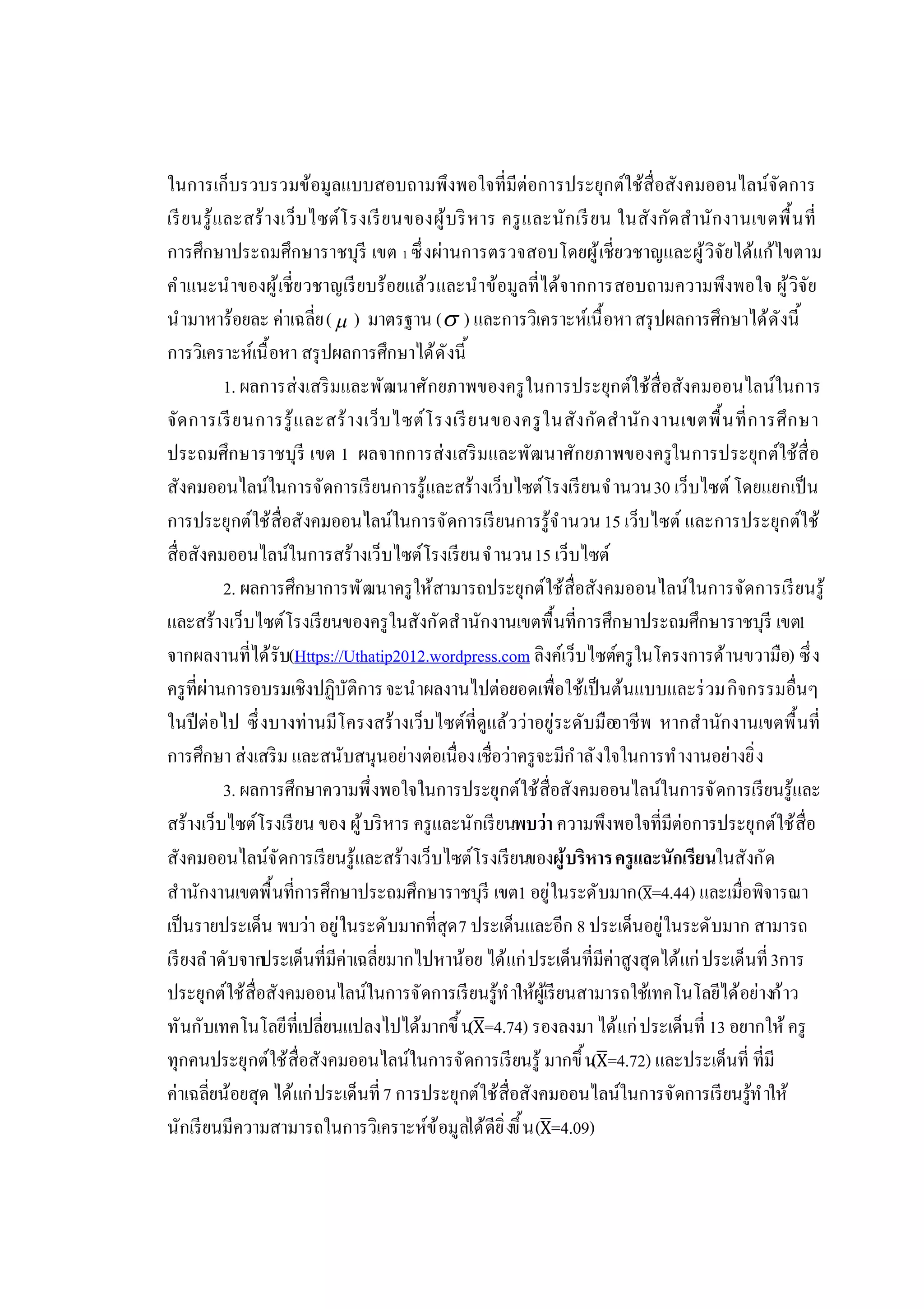 ในการเก็บรวบรวมข้อมูลแบบสอบถามพึงพอใจทีมีต่อการประยุกต์ใช้สือสังคมออนไลน์จัดการ
เรียนรู้และสร้างเว็บไซต์โรงเรียนของผู้บริหาร ครูและนักเรียน ในสังกัดสํานักงานเขตพืนที
การศึกษาประถมศึกษาราชบุรี เขต 1 ซึงผ่านการตรวจสอบโดยผู้เชียวชาญและผู้วิจัยได้แก้ไขตาม
คําแนะนําของผู้เชียวชาญเรียบร้อยแล้วและนําข้อมูลทีได้จากการสอบถามความพึงพอใจ ผู้วิจัย
นํามาหาร้อยละ ค่าเฉลีย( ) มาตรฐาน ( ) และการวิเคราะห์เนือหาสรุปผลการศึกษาได้ดังนี
การวิเคราะห์เนือหา สรุปผลการศึกษาได้ดังนี
1. ผลการส่งเสริมและพัฒนาศักยภาพของครูในการประยุกต์ใช้สือสังคมออนไลน์ในการ
จัดการเรียนการรู้และสร้างเว็บไซต์โรงเรียนของครูในสังกัดสํานักงานเขตพืนทีการศึกษา
ประถมศึกษาราชบุรี เขต 1 ผลจากการส่งเสริมและพัฒนาศักยภาพของครูในการประยุกต์ใช้สือ
สังคมออนไลน์ในการจัดการเรียนการรู้และสร้างเว็บไซต์โรงเรียนจํานวน30 เว็บไซต์ โดยแยกเป็น
การประยุกต์ใช้สือสังคมออนไลน์ในการจัดการเรียนการรู้จํานวน15 เว็บไซต์ และการประยุกต์ใช้
สือสังคมออนไลน์ในการสร้างเว็บไซต์โรงเรียนจํานวน15 เว็บไซต์
2. ผลการศึกษาการพัฒนาครูให้สามารถประยุกต์ใช้สือสังคมออนไลน์ในการจัดการเรียนรู้
และสร้างเว็บไซต์โรงเรียนของครูในสังกัดสํานักงานเขตพืนทีการศึกษาประถมศึกษาราชบุรี เขต1
จากผลงานทีได้รับ(Https://Uthatip2012.wordpress.com ลิงค์เว็บไซต์ครูในโครงการด้านขวามือ) ซึง
ครูทีผ่านการอบรมเชิงปฏิบัติการจะนําผลงานไปต่อยอดเพือใช้เป็นต้นแบบและร่วมกิจกรรมอืนๆ
ในปีต่อไป ซึงบางท่านมีโครงสร้างเว็บไซต์ทีดูแล้วว่าอยู่ระดับมืออาชีพ หากสํานักงานเขตพืนที
การศึกษา ส่งเสริม และสนับสนุนอย่างต่อเนืองเชือว่าครูจะมีกําลังใจในการทํางานอย่างยิง
3. ผลการศึกษาความพึงพอใจในการประยุกต์ใช้สือสังคมออนไลน์ในการจัดการเรียนรู้และ
สร้างเว็บไซต์โรงเรียน ของ ผู้บริหาร ครูและนักเรียนพบว่า ความพึงพอใจทีมีต่อการประยุกต์ใช้สือ
สังคมออนไลน์จัดการเรียนรู้และสร้างเว็บไซต์โรงเรียนของผู้บริหารครูและนักเรียนในสังกัด
สํานักงานเขตพืนทีการศึกษาประถมศึกษาราชบุรี เขต1 อยู่ในระดับมาก(X=4.44) และเมือพิจารณา
เป็นรายประเด็น พบว่า อยู่ในระดับมากทีสุด7 ประเด็นและอีก 8 ประเด็นอยู่ในระดับมาก สามารถ
เรียงลําดับจากประเด็นทีมีค่าเฉลียมากไปหาน้อย ได้แก่ประเด็นทีมีค่าสูงสุดได้แก่ประเด็นที3การ
ประยุกต์ใช้สือสังคมออนไลน์ในการจัดการเรียนรู้ทําให้ผู้เรียนสามารถใช้เทคโนโลยีได้อย่างก้าว
ทันกับเทคโนโลยีทีเปลียนแปลงไปได้มากขึน(X=4.74) รองลงมา ได้แก่ประเด็นที 13 อยากให้ครู
ทุกคนประยุกต์ใช้สือสังคมออนไลน์ในการจัดการเรียนรู้ มากขึน(X=4.72) และประเด็นที ทีมี
ค่าเฉลียน้อยสุด ได้แก่ประเด็นที7 การประยุกต์ใช้สือสังคมออนไลน์ในการจัดการเรียนรู้ทําให้
นักเรียนมีความสามารถในการวิเคราะห์ข้อมูลได้ดียิงขึน(X=4.09)
 