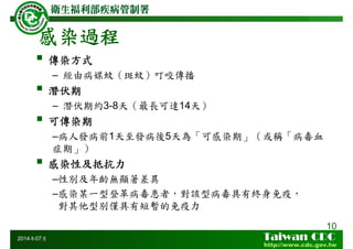 感染過程
10
2014年07月
傳染方式
– 經由病媒蚊（斑蚊）叮咬傳播
潛伏期
– 潛伏期約3-8天（最長可達14天）
可傳染期
–病人發病前1天至發病後5天為「可感染期」（或稱「病毒血
症期」）
感染性及抵抗力
–性別及年齡無顯著差異
–感染某一型登革病毒患者，對該型病毒具有終身免疫，
對其他型別僅具有短暫的免疫力
 