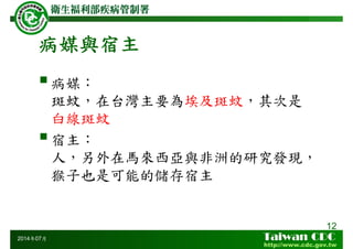 病媒與宿主
12
2014年07月
病媒：
斑蚊，在台灣主要為埃及斑蚊，其次是
白線斑蚊
宿主：
人，另外在馬來西亞與非洲的研究發現，
猴子也是可能的儲存宿主
 