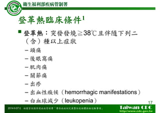 登革熱臨床條件1
登革熱：突發發燒≧38℃且伴隨下列二
（含）種以上症狀
– 頭痛
– 後眼窩痛
– 肌肉痛
– 關節痛
– 出疹
– 出血性癥候（hemorrhagic manifestations）
– 白血球減少（leukopenia） 17
2014年07月 相關資訊請參閱疾病管制署「傳染病病例定義暨防疫檢體採檢送驗事項」
 