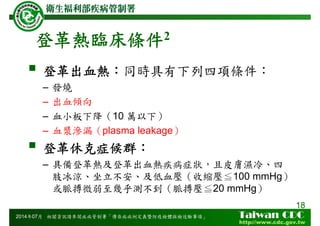 登革熱臨床條件2
登革出血熱：同時具有下列四項條件：
– 發燒
– 出血傾向
– 血小板下降（10 萬以下）
– 血漿滲漏（plasma leakage）
登革休克症候群：
– 具備登革熱及登革出血熱疾病症狀，且皮膚濕冷、四
肢冰涼、坐立不安、及低血壓（收縮壓≦100 mmHg）
或脈搏微弱至幾乎測不到（脈搏壓≦20 mmHg）
18
2014年07月 相關資訊請參閱疾病管制署「傳染病病例定義暨防疫檢體採檢送驗事項」
 